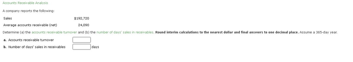 **Accounts Receivable Analysis**

A company reports the following:

**Sales:** $192,720  
**Average Accounts Receivable (Net):** $24,090

Determine (a) the accounts receivable turnover and (b) the number of days' sales in receivables. **Round interim calculations to the nearest dollar and final answers to one decimal place.** Assume a 365-day year.

a. **Accounts Receivable Turnover**

b. **Number of Days' Sales in Receivables** _______ days