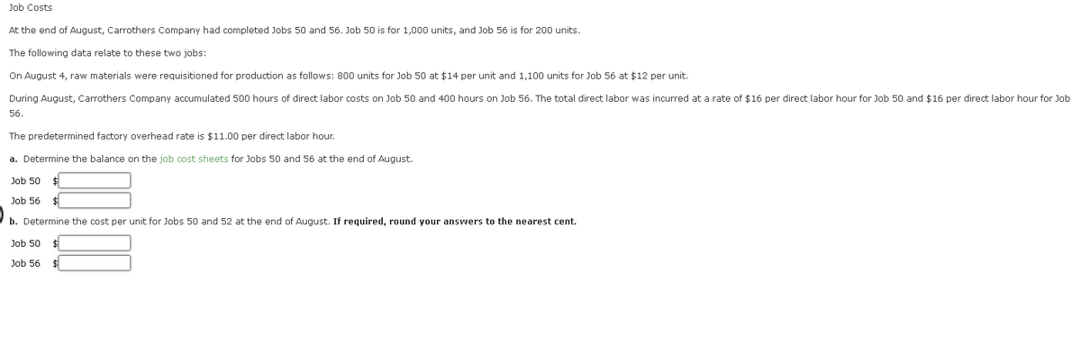 **Educational Content: Job Costs Analysis**

At the end of August, Carrothers Company had completed Jobs 50 and 56. Job 50 is for 1,000 units, and Job 56 is for 200 units.

The following data relate to these two jobs:

- **On August 4**, raw materials were requisitioned for production as follows: 800 units for Job 50 at $14 per unit and 1,100 units for Job 56 at $12 per unit.
- **During August**, Carrothers Company accumulated 500 hours of direct labor costs on Job 50 and 400 hours on Job 56. The total direct labor was incurred at a rate of $16 per direct labor hour for Job 50 and $16 per direct labor hour for Job 56.
- The predetermined factory overhead rate is $11.00 per direct labor hour.

### Tasks:
a. Determine the balance on the job cost sheets for Jobs 50 and 56 at the end of August.

  **Job 50** $ __________
  
  **Job 56** $ __________
  
b. Determine the cost per unit for Jobs 50 and 56 at the end of August. If required, round your answers to the nearest cent.

  **Job 50** $__________
  
  **Job 56** $__________
  
*Please refer to the job cost sheets to input the final balances and calculate the unit costs.*