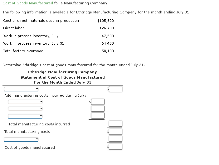 ## Cost of Goods Manufactured for a Manufacturing Company

### Overview:
The following information is available for Ethtridge Manufacturing Company for the month ending July 31:

- **Cost of direct materials used in production**: $105,600
- **Direct labor**: $126,700
- **Work in process inventory, July 1**: $47,500
- **Work in process inventory, July 31**: $64,400
- **Total factory overhead**: $58,100

### Objective:
Determine Ethtridge's cost of goods manufactured for the month ended July 31. Below is the structured worksheet used for calculations:

### Worksheet:
#### Ethtridge Manufacturing Company
**Statement of Cost of Goods Manufactured**  
**For the Month Ended July 31**

1. **Beginning Work in Process Inventory**: \( \_\_\_\_\_\_\_\_\_\_ \) $47,500

2. **Add Manufacturing Costs Incurred During July**:
   - **Direct Materials Used**: \( \_\_\_\_\_\_\_\_\_\_ \) $105,600
   - **Direct Labor**: \( \_\_\_\_\_\_\_\_\_\_ \) $126,700
   - **Factory Overhead**: \( \_\_\_\_\_\_\_\_\_\_ \) $58,100

3. **Total Manufacturing Costs Incurred**: \( \_\_\_\_\_\_\_\_\_\_ \) $290,400

4. **Total Manufacturing Costs** \( (Beginning Work in Process + Total Manufacturing Costs Incurred) \): \( \_\_\_\_\_\_\_\_\_\_ \) $337,900

5. **Less Ending Work in Process Inventory**: \( \_\_\_\_\_\_\_\_\_\_ \) $64,400

6. **Cost of Goods Manufactured**: \( \_\_\_\_\_\_\_\_\_\_ \) $273,500

This worksheet helps illustrate the steps involved in calculating the cost of goods manufactured, showing the inclusion of direct materials, direct labor, and factory overhead in addition to adjustments for work in process inventories at the beginning and end of the period.