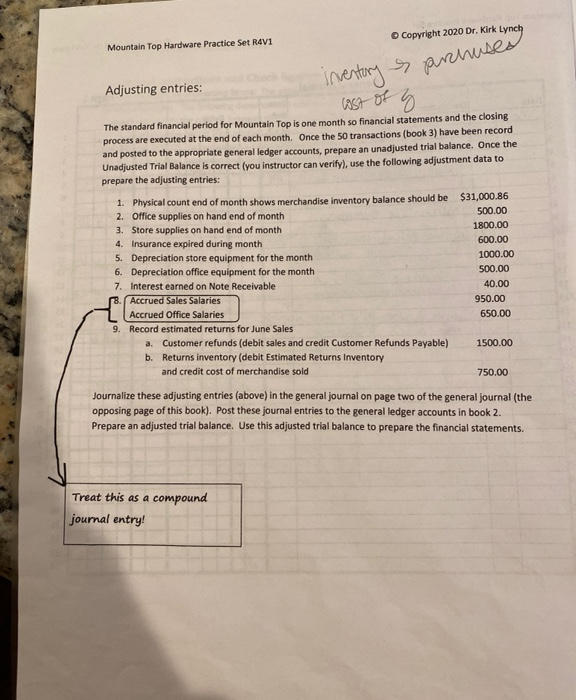 Inentory arses
ASt Of
O Copyright 2020 Dr. Kirk Lynch
Mountain Top Hardware Practice Set R4V1
Adjusting entries:
The standard financial period for Mountain Top is one month so financial statements and the closing
process are executed at the end of each month. Once the 50 transactions (book 3) have been record
and posted to the appropriate general ledger accounts, prepare an unadjusted trial balance. Once the
Unadjusted Trial Balance is correct (you instructor can verify), use the following adjustment data to
prepare the adjusting entries:
1. Physical count end of month shows merchandise inventory balance should be $31,000.86
2. Office supplies on hand end of month
500.00
1800.00
3. Store supplies on hand end of month
600.00
4. Insurance expired during month
1000.00
5. Depreciation store equipment for the month
6. Depreciation office equipment for the month
7. Interest earned on Note Receivable
8. Accrued Sales Salaries
500.00
40.00
950.00
Accrued Office Salaries
650.00
9. Record estimated returns for June Sales
a. Customer refunds (debit sales and credit Customer Refunds Payable)
b. Returns inventory (debit Estimated Returns Inventory
1500.00
and credit cost of merchandise sold
750.00
Journalize these adjusting entries (above) in the general journal on page two of the general journal (the
opposing page of this book). Post these journal entries to the general ledger accounts in book 2.
Prepare an adjusted trial balance. Use this adjusted trial balance to prepare the financial statements.
Treat this as a compound
journal entry!
