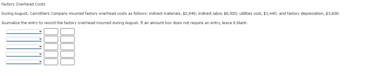 ### Factory Overhead Costs

During August, Carrothers Company incurred factory overhead costs as follows: indirect materials, $2,840; indirect labor, $6,920; utilities cost, $1,440; and factory depreciation, $3,600.

Journalize the entry to record the factory overhead incurred during August. If an amount box does not require an entry, leave it blank.

Below is an interactive section for inputting the journal entries:

| Debit/Credit | Account Title | Amount |
|--------------|---------------|--------|
|              |               |        |
|              |               |        |
|              |               |        |
|              |               |        |

Fill in the above journal entry table to record the factory overhead costs correctly. Ensure that each cost is categorized and recorded precisely to reflect the accurate financial dynamics of the company.