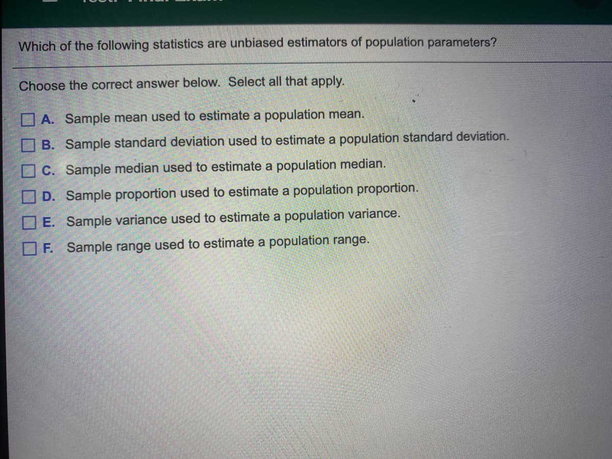 Which of the following statistics are unbiased estimators of population parameters?
Choose the correct answer below. Select all that apply.
O A. Sample mean used to estimate a population mean.
OB. Sample standard deviation used to estimate a population standard deviation.
O C. Sample median used to estimate a population median.
D. Sample proportion used to estimate a population proportion.
O E. Sample variance used to estimate a population variance.
O F. Sample range used to estimate a population range.
