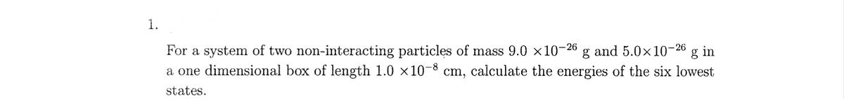 1.
and 5.0x10-26 g in
For a system of two non-interacting particles of mass 9.0 ×10-2
a one dimensional box of length 1.0 ×10-8 cm, calculate the energies of the six lowest
-26
states.
