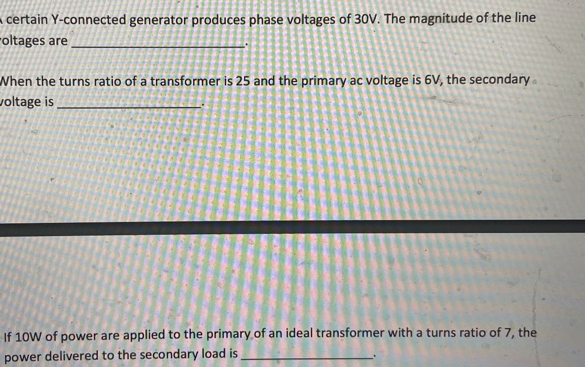 a certain Y-connected generator produces phase voltages of 30V. The magnitude of the line
roltages are
When the turns ratio of a transformer is 25 and the primary ac voltage is 6V, the secondary
voltage is
If 10W of power are applied to the primary of an ideal transformer with a turns ratio of 7, the
power delivered to the secondary load is
