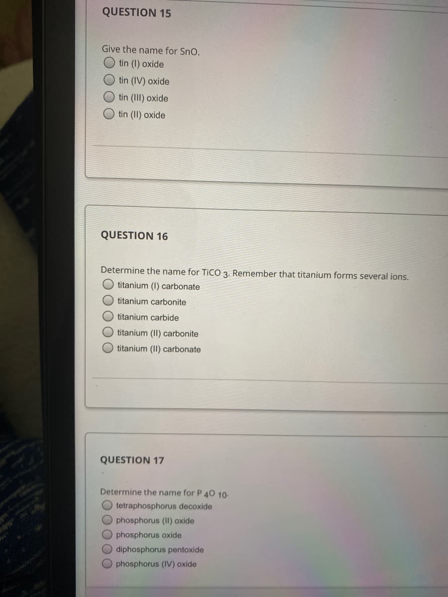 QUESTION 15
Give the name for Sno.
tin (I) oxide
tin (IV) oxide
tin (III) oxide
tin (II) oxide
QUESTION 16
Determine the name for TiCO 3. Remember that titanium forms several ions.
titanium (I) carbonate
titanium carbonite
titanium carbide
titanium (II) carbonite
O titanium (II) carbonate
QUESTION 17
Determine the name for P 40 10-
O tetraphosphorus decoxide
O phosphorus (II) oxide
ALMA
O phosphorus oxide
O diphosphorus pentoxide
O phosphorus (IV) oxide
O O O O
