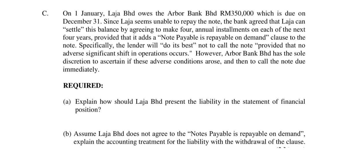 On 1 January, Laja Bhd owes the Arbor Bank Bhd RM350,000 which is due on
December 31. Since Laja seems unable to repay the note, the bank agreed that Laja can
"settle" this balance by agreeing to make four, annual installments on each of the next
four years, provided that it adds a "Note Payable is repayable on demand" clause to the
note. Specifically, the lender will "do its best" not to call the note "provided that no
adverse significant shift in operations occurs." However, Arbor Bank Bhd has the sole
discretion to ascertain if these adverse conditions arose, and then to call the note due
immediately.
C.
REQUIRED:
(a) Explain how should Laja Bhd present the liability in the statement of financial
position?
(b) Assume Laja Bhd does not agree to the "Notes Payable is repayable on demand",
explain the accounting treatment for the liability with the withdrawal of the clause.
