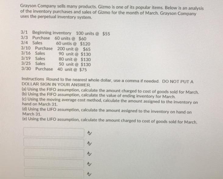 Grayson Company sells many products. Gizmo is one of its popular items. Below is an analysis
of the inventory purchases and sales of Gizmo for the month of March. Grayson Company
uses the perpetual inventory system.
3/1 Beginning inventory 100 units @ $55
3/3 Purchase 60 units @ $60
3/4 Sales
3/10 Purchase 200 unit @ $65
3/16 Sales
60 untis @ $120
90 unit @ $130
80 unit @ $130
50 unit @ $130
3/19 Sales
3/25 Sales
3/30 Purchase 40 unit @ $75
Instructions Round to the nearest whole dollar, use a comma if needed. DO NOT PUT A
DOLLAR SIGN IN YOUR ANSWER.
(a) Using the FIFO assumption, calculate the amount charged to cost of goods sold for March.
(b) Using the FIFO assumption, calculate the value of ending inventory for March.
(c) Using the moving average cost method, calculate the amount assigned to the inventory on
hand on March 31.
(d) Using the LIFO assumption, calculate the amount assigned to the inventory on hand on
March 31.
(e) Using the LIFO assumption, calculate the amount charged to cost of goods sold for March.
