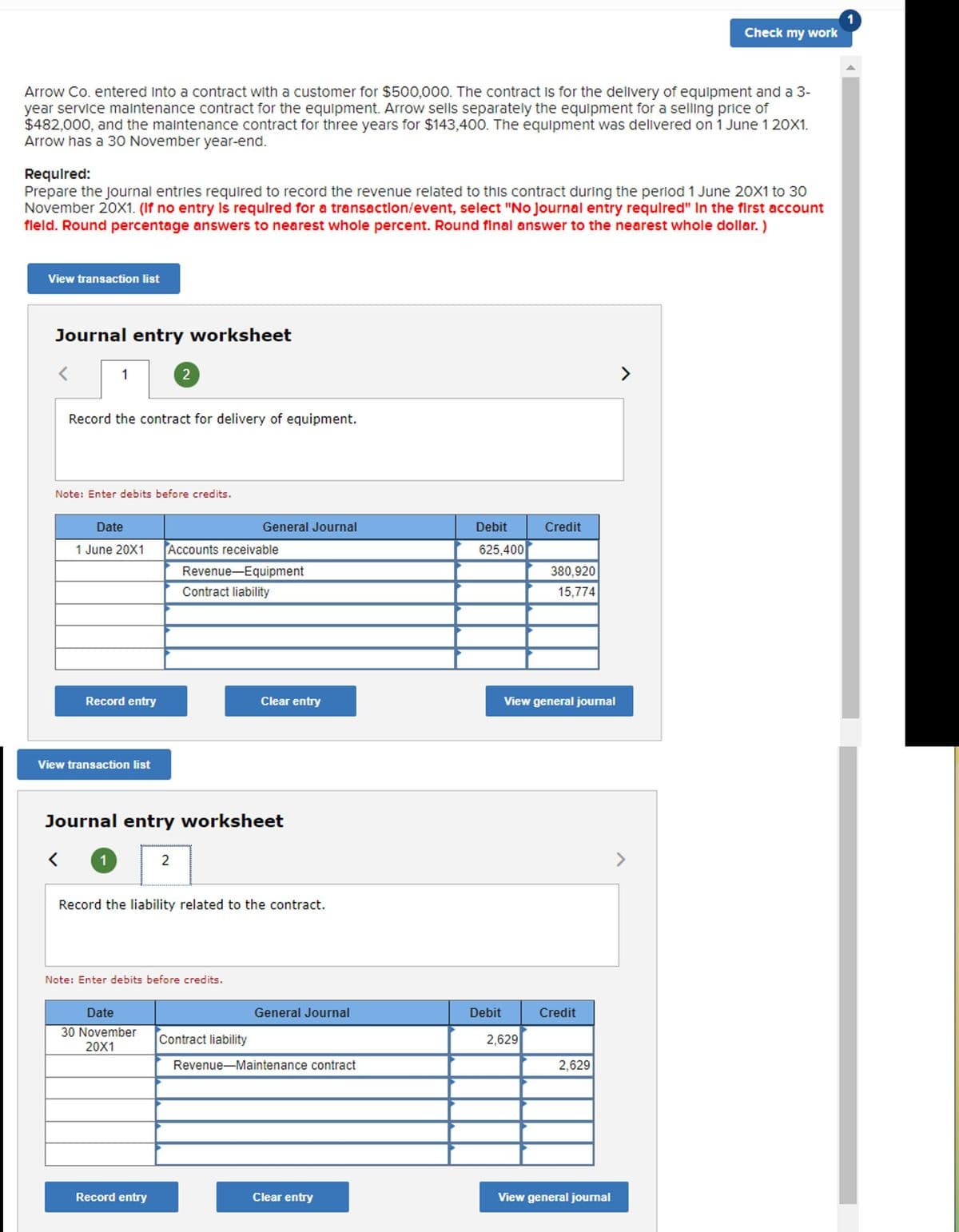 Check my work
Arrow Co. entered Into a contract with a customer for $500,000. The contract is for the dellivery of equipment and a 3-
year service maintenance contract for the equipment. Arrow sells separately the equipment for a selling price of
$482,000, and the maintenance contract for three years for $143,400. The equipment was delivered on 1 June 1 20X1.
Arrow has a 30 November year-end.
Requlred:
Prepare the journal entries required to record the revenue related to this contract during the period 1 June 20X1 to 30
November 20X1. (If no entry Is requlred for a transactlon/event, select "No Journal entry required" In the first account
fleld. Round percentage answers to nearest whole percent. Round final answer to the nearest whole dollar. )
View transaction list
Journal entry worksheet
1
2
>
Record the contract for delivery of equipment.
Note: Enter debits before credits.
Date
General Journal
Debit
Credit
1 June 20X1
Accounts receivable
625,400
Revenue-Equipment
380,920
Contract liability
15,774
Record entry
Clear entry
View general journal
View transaction list
Journal entry worksheet
2
>
Record the liability related to the contract.
Note: Enter debits before credits.
Date
General Journal
Debit
Credit
30 November
20X1
Contract liability
2,629
Revenue-Maintenance contract
2,629
Record entry
Clear entry
View general journal
