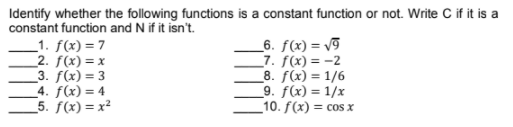 Identify whether the following functions is a constant function or not. Write C if it is a
constant function and N if it isn't.
_1. f(x) = 7
_2. f(x) = x
3. f(x) = 3
_4. f(x) = 4
_5. ƒ(x) = x²
_6. ƒ(x) = v9
_7. f(x) = -2
8. f(x) = 1/6
_9. ƒ(x) = 1/x
_10. f(x) = cos x
