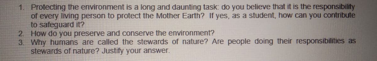 1. Protecting the environment is a long and daunting task. do you believe that it is the responsibility
of every living person to protect the Mother Earth? If yes, as a student, how can you contribute
to safeguard it?
2. How do you preserve and conserve the environment?
3 Why humans are called the stewards of nature? Are people doing their responsibilities as
stewards of nature? Justify your answer.
