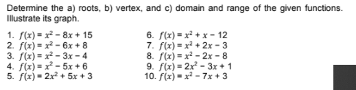 Determine the a) roots, b) vertex, and c) domain and range of the given functions.
Illustrate its graph.
1. f(x) = x² – 8x + 15
2. f(x) = x² – 6x + 8
3. f(x) = x² - 3x – 4
4. f(x) = x - 5x + 6
5. f(x) = 2x² + 5x + 3
6. f(x) = x² + x - 12
7. f(x) = x² + 2x – 3
8. f(x) = x² - 2x - 8
9. f(x) = 2x² - 3x + 1
10. f(x) = x² - 7x + 3
