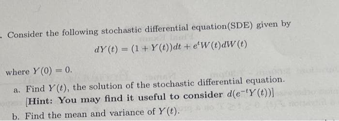 . Consider the following stochastic differential equation(SDE) given by
dY (t) = (1+ Y(t))dt + e'W (t)dW (t)
%3D
where Y (0) = 0.
a. Find Y(t), the solution of the stochastic differential equation.
(Hint: You may find it useful to consider d(e-tY (t))]
b. Find the mean and variance of Y(t).
