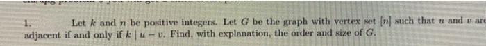 1.
Let k and n be positive integers. Let G be the graph with vertex set [n] such that u and v are
adjacent if and only if k | u – v. Find, with explanation, the order and size of G.
