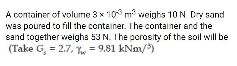 A container of volume 3 x 103 mở weighs 10 N. Dry sand
was poured to fill the container. The container and the
sand together weighs 53 N. The porosity of the soil will be
(Take G, = 2.7, Yor = 9.81 kNm/³)
%3D
%3D
