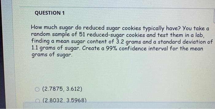 QUESTION 1
How much sugar do reduced sugar cookies typically have? You take a
random sample of 51 reduced-sugar cookies and test them in a lab,
finding a mean sugar content of 3.2 grams and a standard deviation of
1.1 grams of sugar. Create a 99% confidence interval for the mean
grams of sugar.
O (2.7875, 3.612)
O(2.8032, 3.5968)
