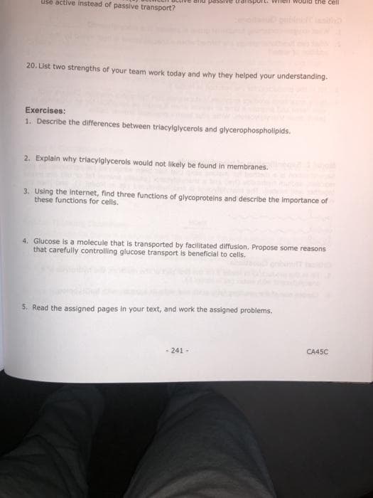 arnd passive transp
nen would the cell
Use active instead of passive transport?
20. List two strengths of your team work today and why they helped your understanding.
Exercises:
1. Describe the differences between triacylglycerols and glycerophospholipids.
2. Explain why triacylglycerols would not likely be found in membranes.
3. Using the Internet, find three functions of glycoproteins and describe the importance of
these functions for cells.
4. Glucose is a molecule that is transported by facilitated diffusion. Propose some reasons
that carefully controlling glucose transport is beneficial to cells.
5. Read the assigned pages in your text, and work the assigned problems.
- 241 -
CA45C
