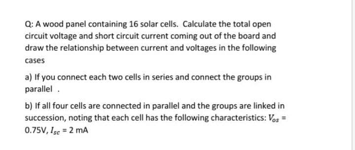 Q: A wood panel containing 16 solar cells. Calculate the total open
circuit voltage and short circuit current coming out of the board and
draw the relationship between current and voltages in the following
cases
a) If you connect each two cells in series and connect the groups in
parallel .
b) If all four cells are connected in parallel and the groups are linked in
succession, noting that each cell has the following characteristics: Vos =
0.75V, Isc = 2 mA
