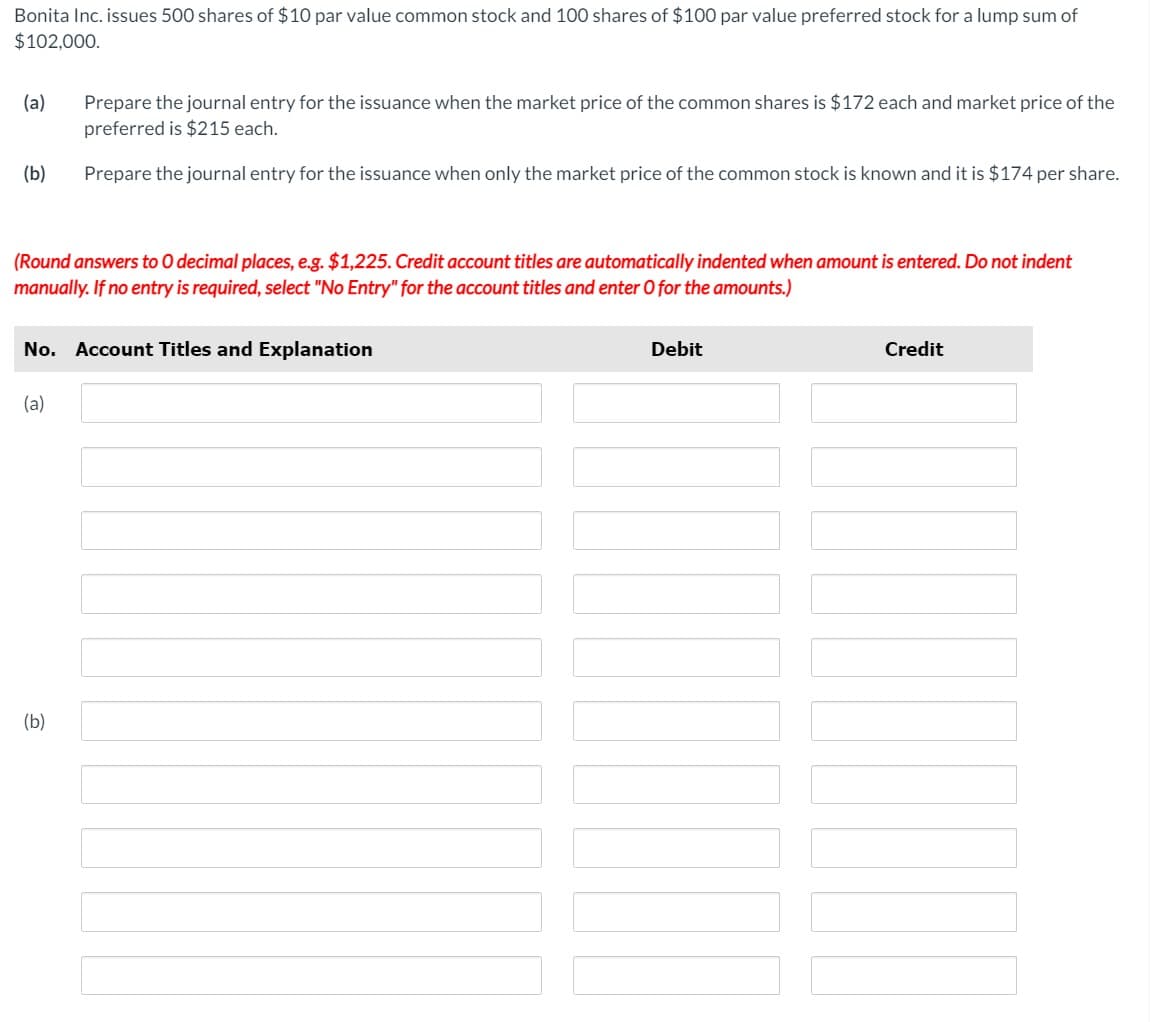 Bonita Inc. issues 500 shares of $10 par value common stock and 100 shares of $100 par value preferred stock for a lump sum of
$102,000.
(a)
(b)
(Round answers to O decimal places, e.g. $1,225. Credit account titles are automatically indented when amount is entered. Do not indent
manually. If no entry is required, select "No Entry" for the account titles and enter O for the amounts.)
Prepare the journal entry for the issuance when the market price of the common shares is $172 each and market price of the
preferred is $215 each.
Prepare the journal entry for the issuance when only the market price of the common stock is known and it is $174 per share.
No. Account Titles and Explanation
(a)
(b)
Debit
▬▬▬
Credit