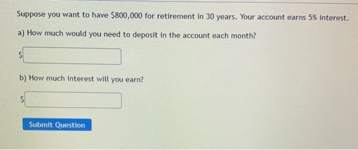 Suppose you want to have $800,000 for retirement in 30 years. Your account earns 5% interest.
a) How much would you need to deposit in the account each month?
b) How much interest will you earn?
S
Submit Question