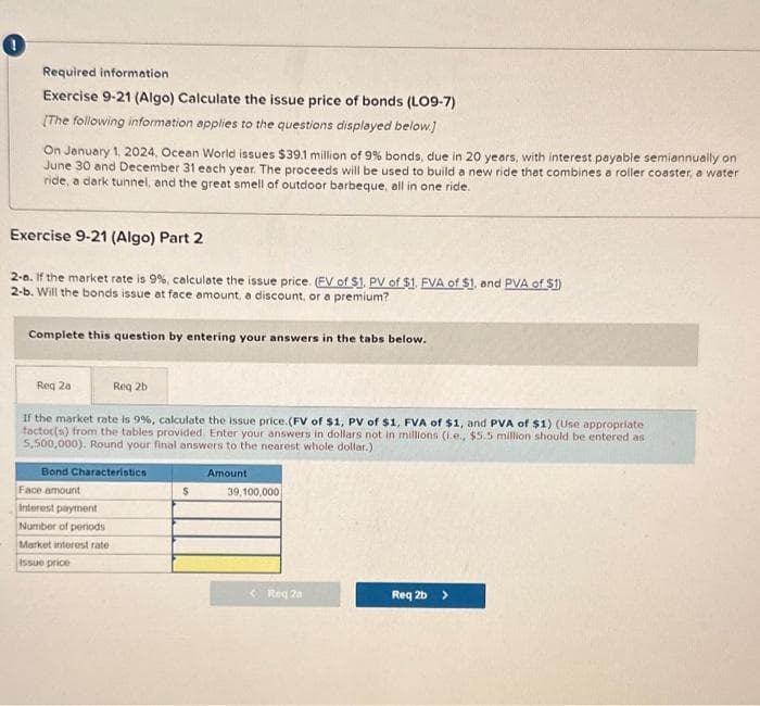 !
Required information
Exercise 9-21 (Algo) Calculate the issue price of bonds (LO9-7)
[The following information applies to the questions displayed below.]
On January 1, 2024, Ocean World issues $39.1 million of 9% bonds, due in 20 years, with interest payable semiannually on
June 30 and December 31 each year. The proceeds will be used to build a new ride that combines a roller coaster, a water
ride, a dark tunnel, and the great smell of outdoor barbeque, all in one ride.
Exercise 9-21 (Algo) Part 2
2-8. If the market rate is 9%, calculate the issue price. (EV of $1. PV of $1. FVA of $1, and PVA of $1)
2-b. Will the bonds issue at face amount, a discount, or a premium?
Complete this question by entering your answers in the tabs below.
Reg 2a
Reg 2b
If the market rate is 9%, calculate the issue price. (FV of $1, PV of $1, FVA of $1, and PVA of $1) (Use appropriate
factor(s) from the tables provided. Enter your answers in dollars not in millions (i.e., $5.5 million should be entered as
5,500,000). Round your final answers to the nearest whole dollar.)
Bond Characteristics
Face amount
Interest payment
Number of periods
Market interest rate
Issue price
$
Amount
39,100,000
< Req 20
Req 2b >