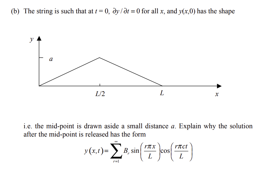 (b) The string is such that at t = 0, dy/dt = 0 for all x, and y(x,0) has the shape
y
a
L/2
L
X
i.e. the mid-point is drawn aside a small distance a. Explain why the solution
after the mid-point is released has the form
y(x,1)=Σ1 B, sin (FZ* cos("TC)
L
L
r=1