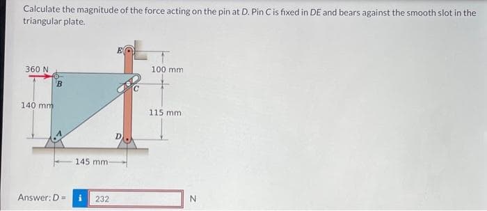 Calculate the magnitude of the force acting on the pin at D. Pin C is fixed in DE and bears against the smooth slot in the
triangular plate.
360 N
140 mm
B
Answer: D =
145 mm:
232
100 mm
115 mm.
N