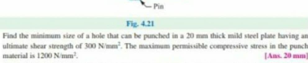 Pin
Fig. 4.21
Find the minimum size of a hole that can be punched in a 20 mm thick mild steel plate having an
ultimate shear strength of 300 N/mm. The maximum permissible compressive stress in the punch
material is 1200 N/mm.
[Ans. 20 mm]
