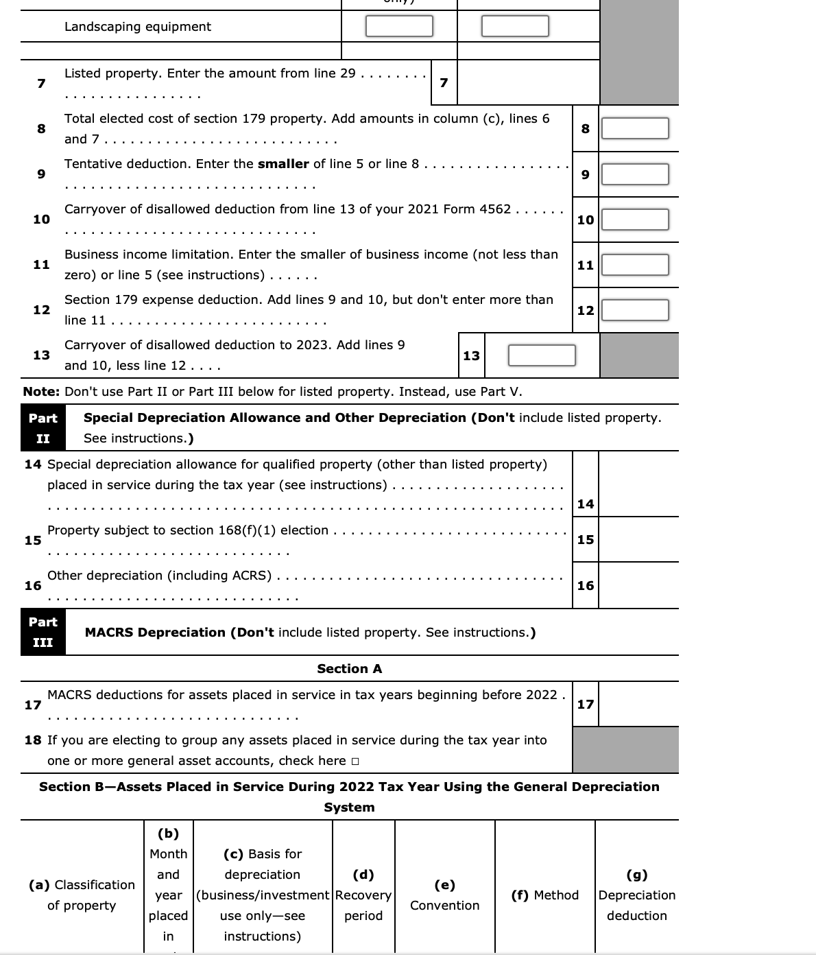 7
8
9
10
11
12
13
15
16
Landscaping equipment
Listed property. Enter the amount from line 29 . . . . . .
17
Part
III
Total elected cost of section 179 property. Add amounts in column (c), lines 6
and 7.
Tentative deduction. Enter the smaller of line 5 or line 8
Carryover of disallowed deduction from line 13 of your 2021 Form 4562
14 Special depreciation allowance for qualified property (other than listed property)
placed in service during the tax year (see instructions)
Business income limitation. Enter the smaller of business income (not less than
zero) or line 5 (see instructions) . . . . . .
Section 179 expense deduction. Add lines 9 and 10, but don't enter more than
line 11.....
Carryover of disallowed deduction to 2023. Add lines 9
and 10, less line 12. . . .
Note: Don't use Part II or Part III below for listed property. Instead, use Part V.
Part Special Depreciation Allowance and Other Depreciation (Don't include listed property.
See instructions.)
II
Property subject to section 168(f)(1) election
7
Other depreciation (including ACRS)
MACRS Depreciation (Don't include listed property. See instructions.)
13
Section A
MACRS deductions for assets placed in service in tax years beginning before 2022.
18 If you are electing to group any assets placed in service during the tax year into
one or more general asset accounts, check here
(a) Classification
of property
(b)
Month
(c) Basis for
and
depreciation
(d)
year (business/investment Recovery
placed use only-see period
in
instructions)
8
(e)
Convention
9
10
11
12
14
Section B-Assets Placed in Service During 2022 Tax Year Using the General Depreciation
System
15
16
17
(f) Method
(g)
Depreciation
deduction