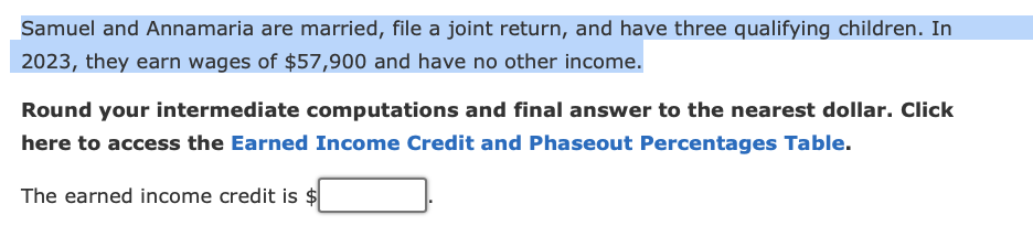 Samuel and Annamaria are married, file a joint return, and have three qualifying children. In
2023, they earn wages of $57,900 and have no other income.
Round your intermediate computations and final answer to the nearest dollar. Click
here to access the Earned Income Credit and Phaseout Percentages Table.
The earned income credit is $