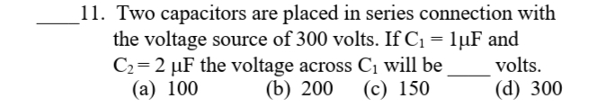 11. Two capacitors are placed in series connection with
the voltage source of 300 volts. If C1 = 1µF and
C2=2 µF the voltage across C, will be
(b) 200
volts.
(а) 100
(с) 150
(d) 300
