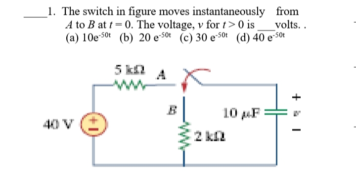 1. The switch in figure moves instantaneously from
A to B at t = 0. The voltage, v for t> 0 is
(a) 10e-5ot (b) 20 e-50t (c) 30 e-5ot (d) 40 e-50t
volts. .
5 kQ
10 F
2 kn
40 V
