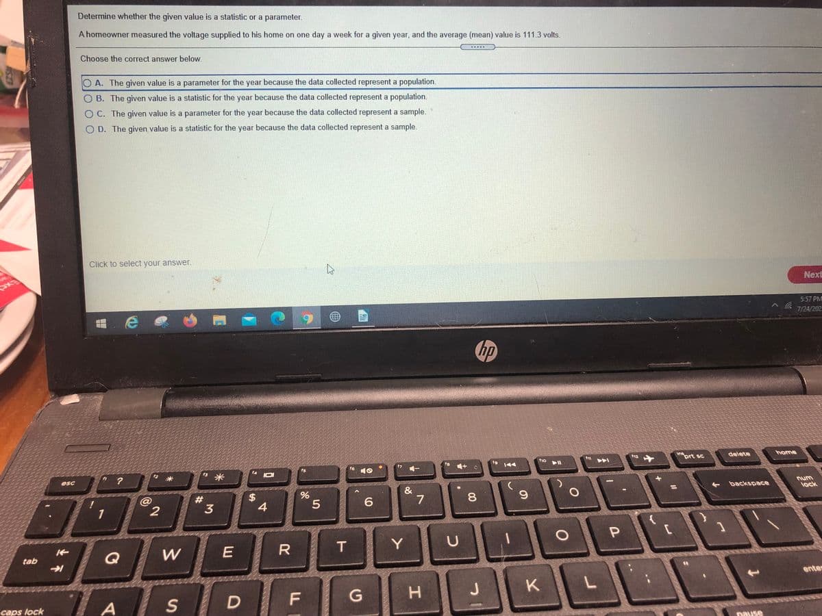 Determine whether the given value is a statistic or a parameter.
A homeowner measured the voltage supplied to his home on one day a week for a given year, and the average (mean) value is 111.3 volts.
....
Choose the correct answer below.
O A. The given value is a parameter for the year because the data collected represent a population.
O B. The given value is a statistic for the year because the data collected represent a population.
O C. The given value is a parameter for the year because the data collected represent a sample.
O D. The given value is a statistic for the year because the data collected represent a sample.
Click to select your answer.
Next
5:57 PM
7/24/202
量,e @
hp
home
ins
prt sc
delete
12
f10
f8
fg
f7
f6
f5
f4
3米
+ backspace
num
lock
esc
&
7
1
2
т
Y
Q
W
tab
enter
K
F
A
S
caps lock
pause
00
工
5
%24
D.
23
不
ASZ3
