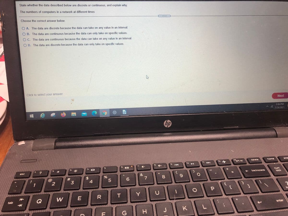 State whether the data described below are discrete or continuous, and explain why.
The numbers of computers in a network at different times
Choose the correct answer below.
O A. The data are discrete because the data can take on any value in an interval.
O B. The data are continuous because the data can only take on specific values.
O C. The data are continuous because the data can take on any value in an interval.
O D. The data are discrete because the data can only take on specific values.
Click to select your answer.
Next
5:56 PM
7/24/2021.
hp
ins
prt sc
home
f12
delete
end
f8
f9
f1o
f5
f6
10
f4
s 米
IOI
esc
num
backspace
lock
7
1
{
he
T
Y
Q
W
tab
enter
H.
K.
P.
00
%24
C
23
2.
业不
