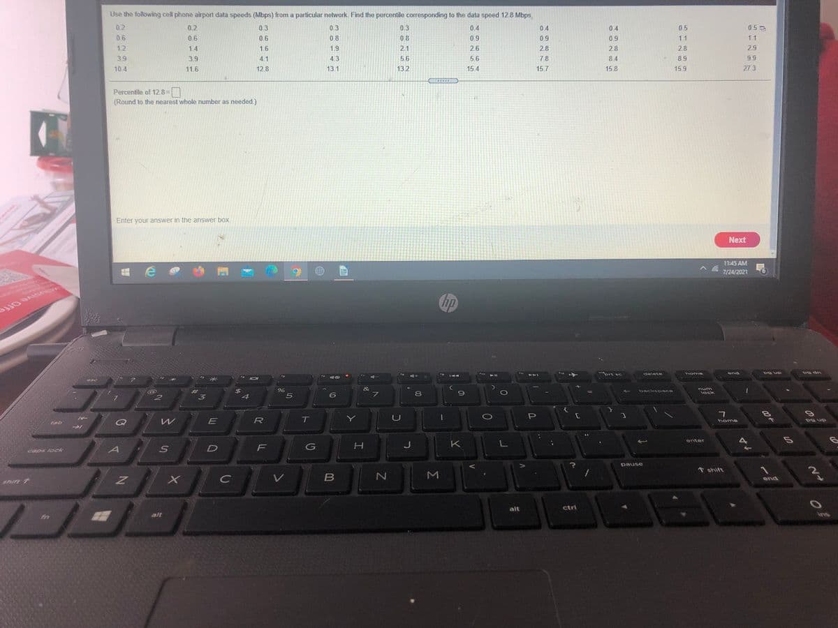 Use the following cell phone airport data speeds (Mbps) from a particular network. Find the percentile corresponding to the data speed 12.8 Mbps.
02
0.5
0.5 0
0.4
0.9
0.2
0.3
0.3
0.3
0.4
04
06
0.6
0.6
0.8
0.8
0.9
0.9
1.1
1.1
12
1.4
1.6
1.9
2.1
2.6
2.8
2.8
2.8
2.9
39
3.9
4.1
4.3
5.6
5.6
7.8
8.4
8.9
99
10.4
11.6
12.8
13.1
13.2
15.4
15.7
15.8
15.9
27.3
Percentile of 12.8=
(Round to the nearest whole number as needed.)
Enter your answer in the answer box.
Next
11:45 AM
7/24/2021
hp
ive Offe
inort sc
pg up
pg dn
fe
delete
end
esc
&
$
4
backspace
3
5
8
lock
E
R
T
Y
P
home
pg up
tab
enter
J
K
F
caps lock
pause
↑ shift
end
shift 1
alt
ctrl
alt
ins
Σ
%23
