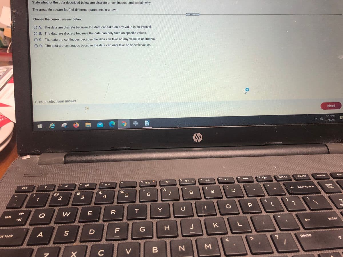 State whether the data described below are discrete or continuous, and explain why.
The areas (in square feet) of different apartments in a town
.....
Choose the correct answer below.
O A. The data are discrete because the data can take on any value in an interval.
O B. The data are discrete because the data can only take on specific values.
O C. The data are continuous because the data
an take on any value in an interval.
O D. The data are continuous because the data can only take on specific values.
Click to select your answer.
Next
5:57 PM
7/24/2021.
hp
Ins
prt sc
end
12
delete
home
f10
fs
f6
f4
米
IDI
esc
num
backspace
lock
#3
$
4
6.
1
he
R
T
Y
tab
Q
K
enter
F
G
H.
J
os lock
pause
C
V.
Σ
00
%24
D.
2.
RISZA
