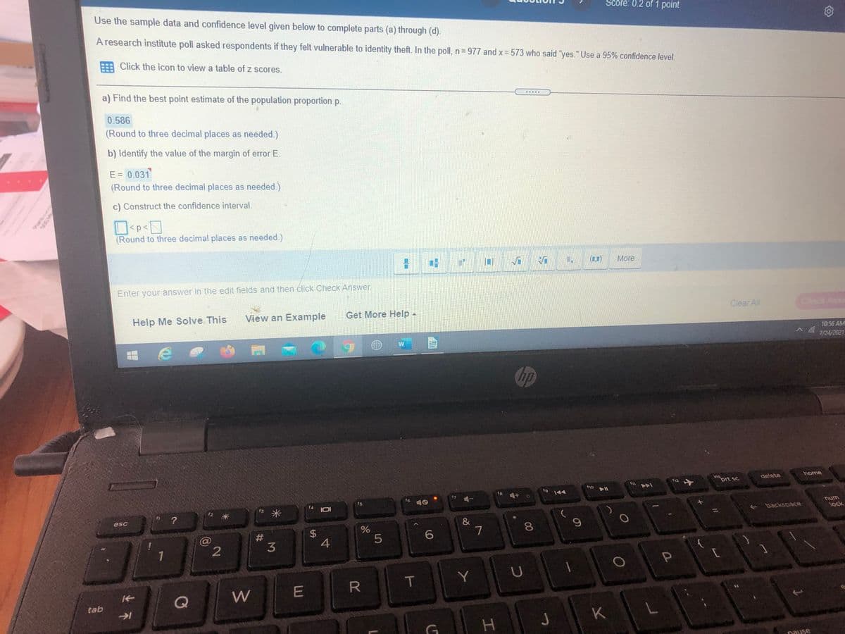 Score: 0.2 of 1 point
Use the sample data and confidence level given below to complete parts (a) through (d).
A research institute poll asked respondents if they felt vulnerable to identity theft. In the poll, n= 977 and x= 573 who said "yes." Use a 95% confidence level.
Click the icon to view a table of z scores.
a) Find the best point estimate of the population proportion p.
0.586
(Round to three decimal places as needed.)
b) Identify the value of the margin of error E.
E = 0.031
(Round to three decimal places as needed.)
c) Construct the confidence interval.
<p<
(Round to three decimal places as needed.)
(1,1)
More
Enter your answer in the edit fields and then click Check Answer.
View an Example
Get More Help-
Clear All
Check A
Help Me Solve This
10:56 AME
7/24/2021
hp
home
ins
prt sc
delete
fg
t9 144
f6
f5
10
13 米
IDI
unu
lock
?
backspace
esc
&
7
8.
#3
6.
4
1
2
T
Y
R
Q
W
tab
K
Dause
%24
%23
业不
uns
