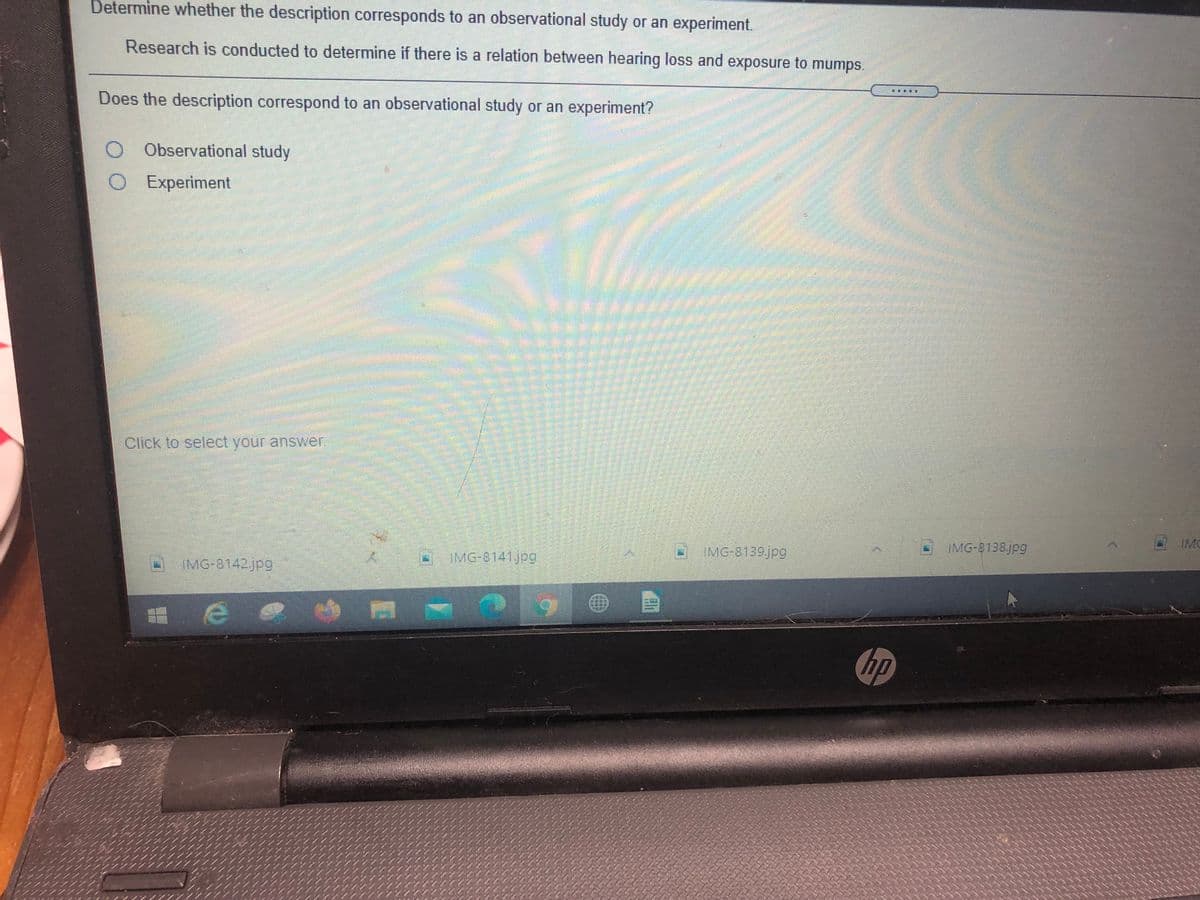 Determine whether the description corresponds to an observational study or an experiment.
Research is conducted to determine if there is a relation between hearing loss and exposure to mumps.
Does the description correspond to an observational study or an experiment?
O Observational study
O Experiment
Click to select your answer.
- MG-8141jpg
O IMG-8139jpg
IMG-8138jpg
IMC
O MG-8142jpg
hp
