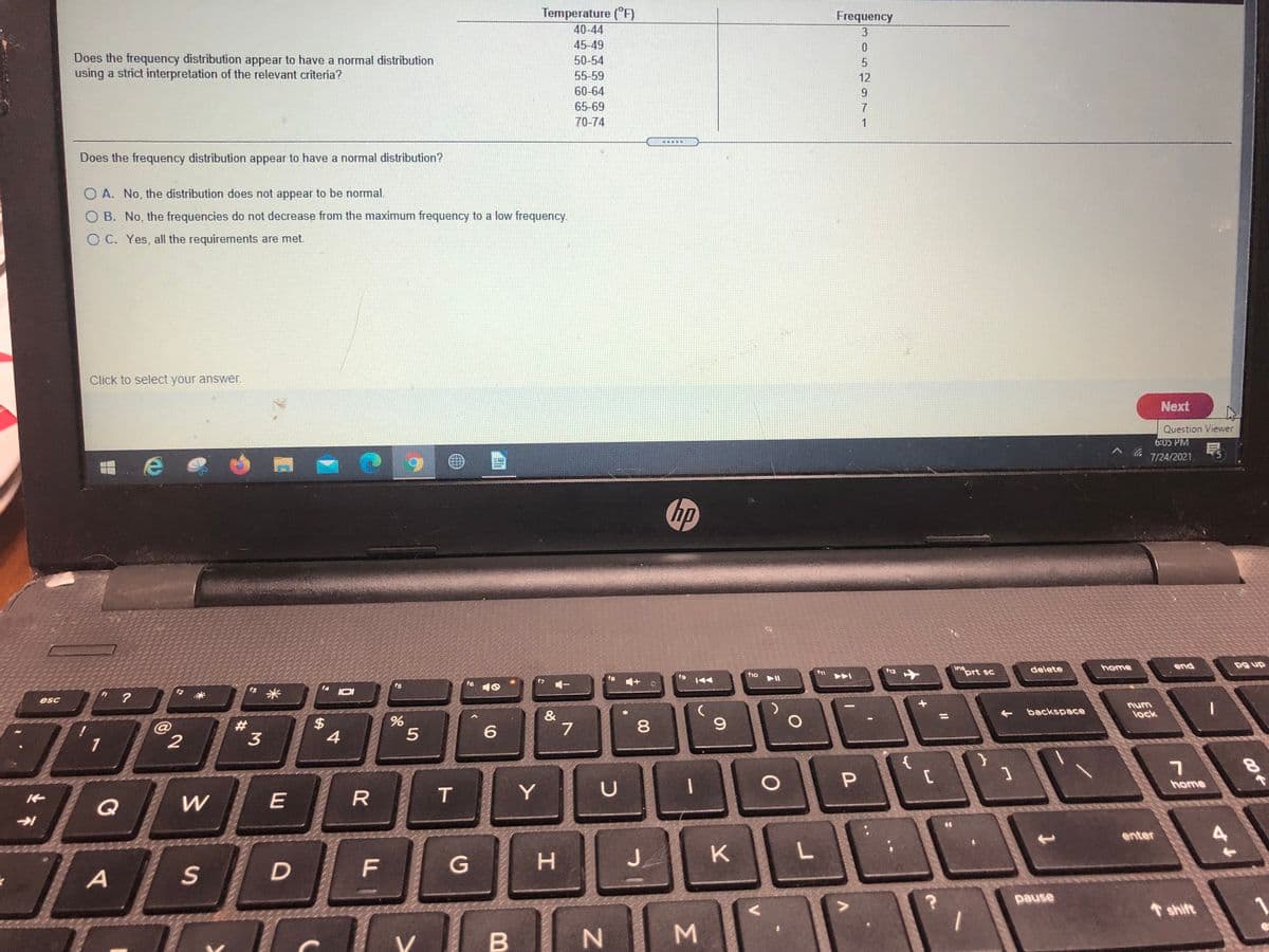 Temperature (°F)
Frequency
40-44
3
45-49
Does the frequency distribution appear to have a normal distribution
using a strict interpretation of the relevant criteria?
50-54
55-59
12
60-64
9.
65-69
7
70-74
1
重
Does the frequency distribution appear to have a normal distribution?
O A. No, the distribution does not appear to be normal.
O B. No, the frequencies do not decrease from the maximum frequency to a low frequency.
O C. Yes, all the requirements are met.
Click to select your answer.
Next
Question Viewer
6:05 PM
7/24/2021
hp
home
end
pg up
ins
prt sc
delete
f12
f1o
f9
f5
f6
米
IOI
esc
num
backspace
&
lock
23
3
6.
4
{
home
T.
Y
Q
enter
H.
J.
K
F
A
pause
shift
M.
00
%24
D.
