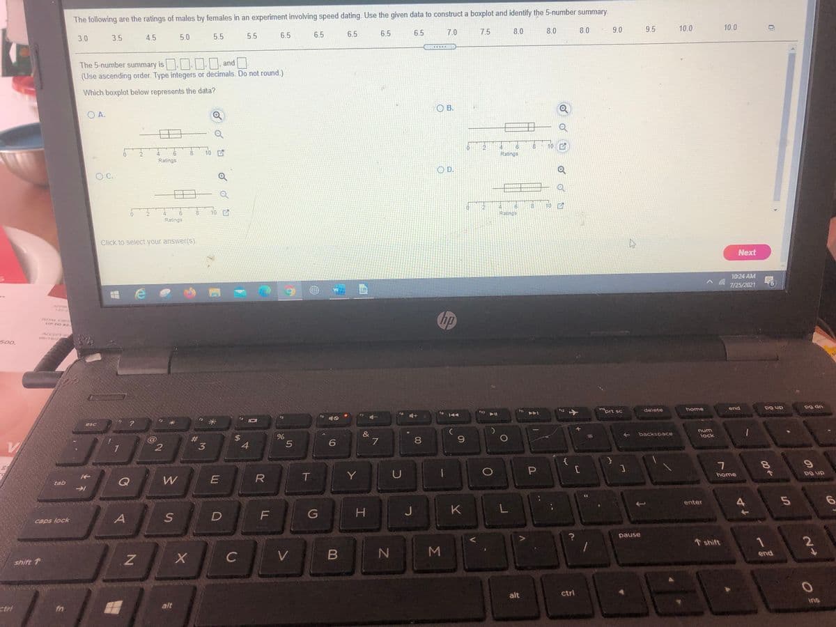 The following are the ratings of males by females in an experiment involving speed dating. Use the given data to construct a boxplot and identify the 5-number summary.
9.0
7.0
7.5
8.0
8.0
8.0
9.5
10.0
10.0
3.0
3.5
45
5.0
5.5
5.5
6.5
6.5
6.5
6.5
6.5
The 5-number summary is . and
(Use ascending order. Type integers or decimals. Do not round.)
Which boxplot below represents the data?
O B.
O A.
4
8
10 C
6.
8.
10
Ratings
Ratings
O D.
C.
10
0.
2.
4.
10
Ratings
Ratings
Click to select your answer(S).
Next
10:24 AM
7/25/2021
APPR
YOTAL CRC
UP TO S.2,1
Chp
ACCEPTO
OB/19/2
50.
end
pg dn
12
home
ins
prt sc
delete
dn 6d
f8
f6
esc
wnu
lock
&
7
backspace
3
{
T
Y
home
dn 6d
tab
Q
enter
G
A
caps lock
pause
↑ shift
2
end
C
shift 1
alt
ctrl
ins
alt
ctri
fn
Σ
00
4.
%24
E.
23
