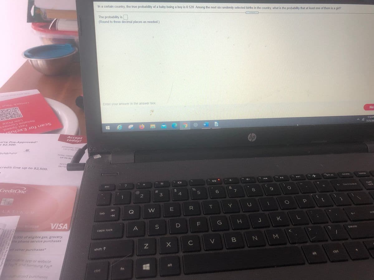 In a certain country, the true probability of a baby being a boy is 0.528. Among the next six randomly selected births in the country, what is the probability that at least one of them is a girl?
The probability is
(Round to three decimal places as needed.)
Uniock Your
Enter your answer in the answer box.
Nez
1:14 P
7/25/20
Low Price
Reliable Connect
Fast Speed,
Scan for Exclus
Acсерt
today!
Chp
ure Pre-Approved*
P $2,500.
APPROVAL CODE
137-2190-77
TOTAL CREDIT
UP TO $2,
ACCER
08/19/
credit line up to $2,500.
home
112 -+
inprt sc
delete
11
(10 Il
A\
f8
f5
unu
lock
f3
backspace
esc
CreditOne
#
3
%
EGO
4
BAN
Y
LATIN UM
W
tab
G
H J K
D MEMBER
VISA
pause
A
caps lock
M
5,000 of eligible gas, grocery,
pile phone service purchases
V
C
all other purchases*
shift 1
ctrl
alt
red mobile app or website
Pay and Samsung Pay
alt
fn
ctri
nauthorized purchases
00
%24
%23
上不
For Accounts with no Pre-Set Spending
Revalving Credit Limt. SunTr
Advances, Youu m
assigned Rovolvi
ay onl
