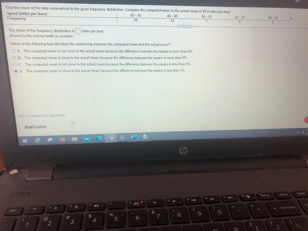 Find the mean of the data summarized in the given frequency distribution. Compare the computed mean to the actual mean of 46.6 miles per hour.
Speed (miles per hour)
Frequency
42-45
46-49
50-53
54 57
58-61
26
14
7.
3
....
The mean of the frequency distribution is miles per hour.
(Round to the nearest tenth as needed.)
Which of the following best discribes the relationship between the computed mean and the actual mean?
O A. The computed mean is not close to the actual mean because the difference between the means is more than 5%.
O B. The computed mean is close to the actual mean because the difference between the means is more than 5%.
O C. The computed mean is not close to the actual mean because the difference between the means is less than 5%.
D. The computed mean is close to the actual mean because the difference between the means is less than 5%.
Click to select your answer(s).
StatCrunch
hp
home
ins
prt sc
delete
f12
f10
f8
|44
f6
f5
f4
s米
f3
+ backspace
esc
&
7
8.
23
3
4
5
7
2
41
9.
%24
