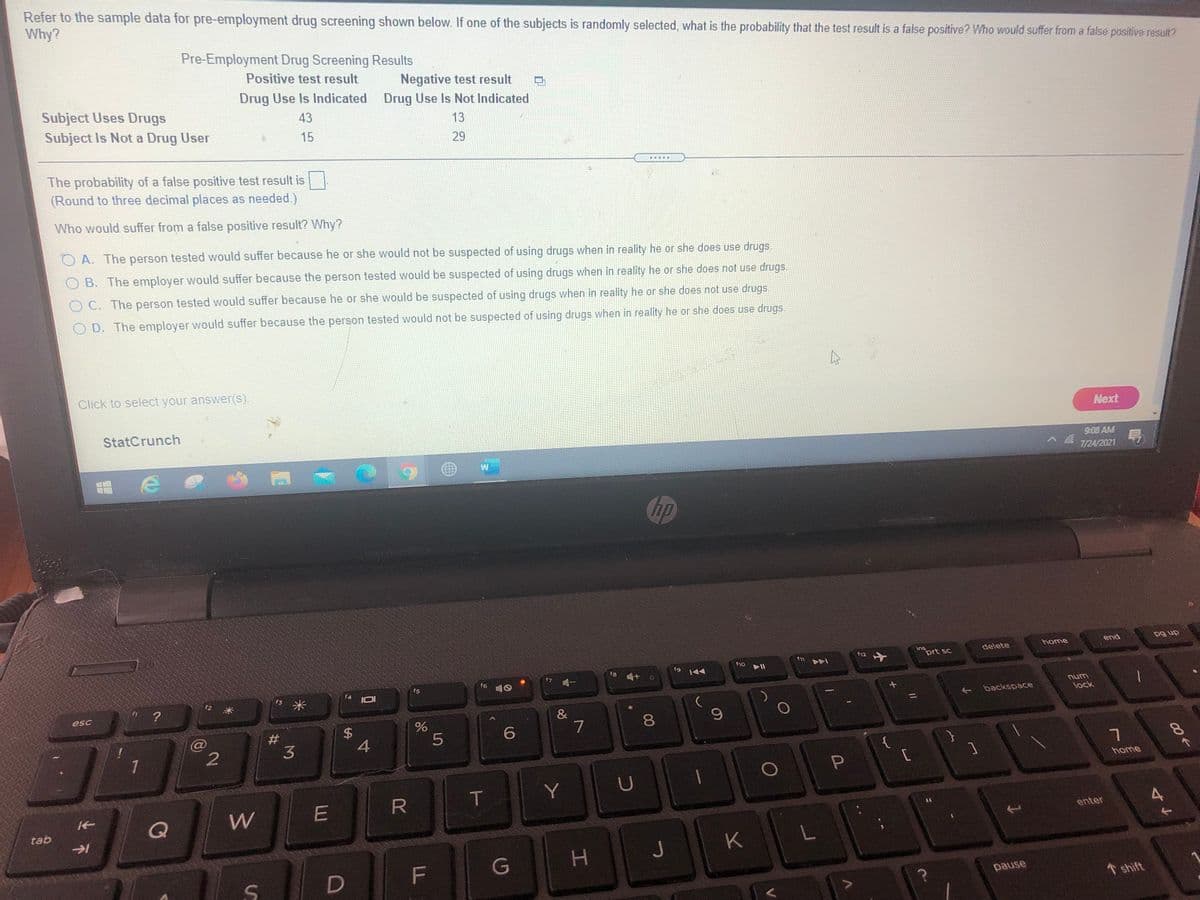 Refer to the sample data for pre-employment drug screening shown below. If one of the subjects is randomly selected, what is the probability that the test result is a false positive? Who would suffer from a false positive result?
Why?
Pre-Employment Drug Screening Results
Positive test result
Negative test result
Drug Use Is Not Indicated
Drug Use Is Indicated
Subject Uses Drugs
Subject Is Not a Drug User
43
13
15
29
The probability of a false positive test result is
(Round to three decimal places as needed.),
...
Who would suffer from a false positive result? Why?
O A. The person tested would suffer because he or she would not be suspected of using drugs when in reality he or she does use drugs.
O B. The employer would suffer because the person tested would be suspected of using drugs when in reality he or she does not use drugs.
OC. The person tested would suffer because he or she would be suspected of using drugs when in reality he or she does not use drugs.
OD. The employer would suffer because the person tested would not be suspected of using drugs when in reality he or she does use drugs
Click to select your answer(s).
Next
StatCrunch
9:08 AM
7/24/2021
hp
home
end
dn 6d
ins
prt sc
delete
f12
f10
f8 4+ o
19 144
f6
f5
s米
unu
lock
+ backspace
esc
&
7
%23
3
4
1
{
hame
T
Y
tab
enter
H.
J
K
G
pause
1 shift
00
5
%24
4不
