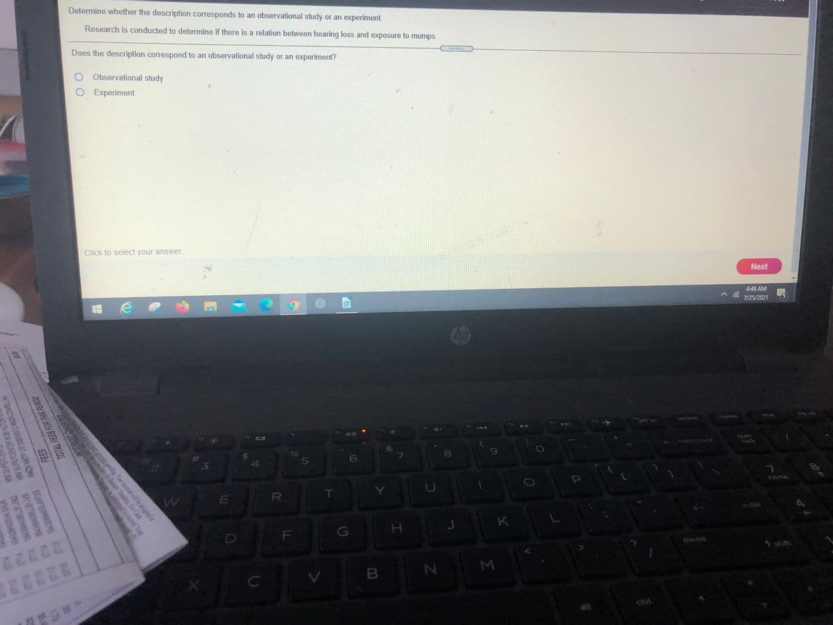 Determine whether the description corresponds to an observational study or an experiment.
Research is conducted to determine if there is a relation between hearing loss and exposure to mumps.
Does the description correspond to an observational study or an experiment?
O Observational study
O Experiment
Click to select your answer.
Next
4:49 AM
7/25/2021
end
ins
delete
to 144
ho
411
lock
&
%
8.
24
4
home
T.
anter
K
H.
F
pause
shift
22222
M
B
alt
AMEN MATP US 20EMOT2 AMIN COMBL NA
SAVETIAN 00
TOTAL FEES FOR THIS PERICO
WW SUPERC
WW SUPERCENTER #728 HLT
AS d
79 74 8402SAVSK
0713 0714 050064RLBUNG
loan saborzed to esceed Your
imied gending Your Acoust will be assigned a
anlahik for Baiencr Tousters. For Cash
5
