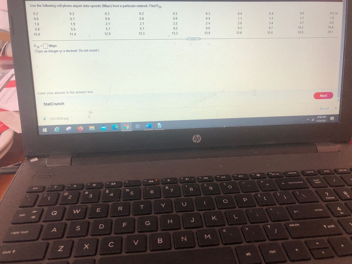Use the following cell phone airport data speeds (Mbps) from a particular network. Find P,5
0.2
0.2
0.2
0.2
0.3
0.3
0.6
0.7
0.8
0.4
0.4
0.5
0.50
0.8
0.8
0.9
1.8
1.9
1.1
1.3
1.7
1.8
2.1
2.1
2.2
2.4
4.8
2.8
3.4
3.7
4.4
5.5
5.7
5.7
8.2
8.6
10.8
11.4
9.3
9.7
10.2
10.4
12.8
13.3
13.3
13.8
13.8
15.8
15.9
29.1
P25 = Mbps
(Type an integer or a decimal. Do not round.)
Enter your answer in the answer box.
Next
StatCrunch
Show all
IMG-8095.jpg
9:58 AM
7/24/2021
hp
home
end
ins
prt sc
delete
12
f10
f6
fs
num
esc
backspace
lock
&
7
8
23
3
{
home
R
T.
tab
enter
K
A
pause
caps lock
shift
C
V
shift 1
etri
alt
Σ
工
%24
