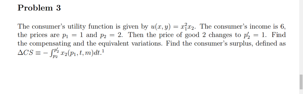 Problem 3
The consumer's utility function is given by u(x, y) = x²x2. The consumer's income is 6,
the prices are pi
the compensating and the equivalent variations. Find the consumer's surplus, defined as
ACS =
1 and p2
2. Then the price of good 2 changes to p2
1. Find
%3|
S: x2(P1, t, m)dt.!
P2
