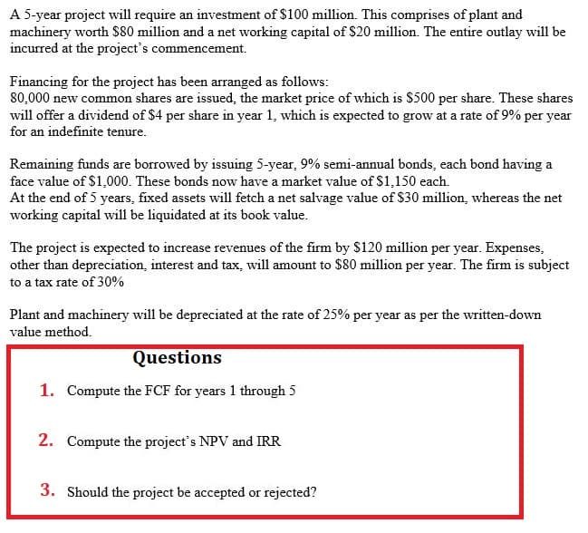 A 5-year project will require an investment of $100 million. This comprises of plant and
machinery worth $80 million and a net working capital of $20 million. The entire outlay will be
incurred at the project's commencement.
Financing for the project has been arranged as follows:
80,000 new common shares are issued, the market price of which is $500 per share. These shares
will offer a dividend of $4 per share in year 1, which is expected to grow at a rate of 9% per year
for an indefinite tenure.
Remaining funds are borrowed by issuing 5-year, 9% semi-annual bonds, each bond having a
face value of $1,000. These bonds now have a market value of $1,150 each.
At the end of 5 years, fixed assets will fetch a net salvage value of $30 million, whereas the net
working capital will be liquidated at its book value.
The project is expected to increase revenues of the firm by $120 million per year. Expenses,
other than depreciation, interest and tax, will amount to $80 million per year. The firm is subject
to a tax rate of 30%
Plant and machinery will be depreciated at the rate of 25% per year as per the written-down
value method.
Questions
1. Compute the FCF for years 1 through 5
2. Compute the project's NPV and IRR
3. Should the project be accepted or rejected?
