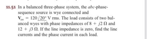 11.51 In a balanced three-phase system, the abc-phase-
sequence source is wye connected and
Vn = 120/20° V rms. The load consists of two bal-
anced wyes with phase impedances of 8 + j2 2 and
12 + j3 0. If the line impedance is zero, find the line
currents and the phase current in cach load.
