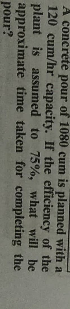 A concrete pour of 1080 cum is planned with a
120 cum/hr capacity. If the efficiency of the
plant is assumed to 75%, what will be
approximate time taken for completing
pour?
the