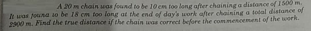 A 20 m chain was found to be 10 cm too long after chaining a distance of 1500 m.
It was found to be 18 cm too long at the end of day's work after chaining a total distance of
2900 m. Find the true distance if the chain was correct before the commencement of the work.