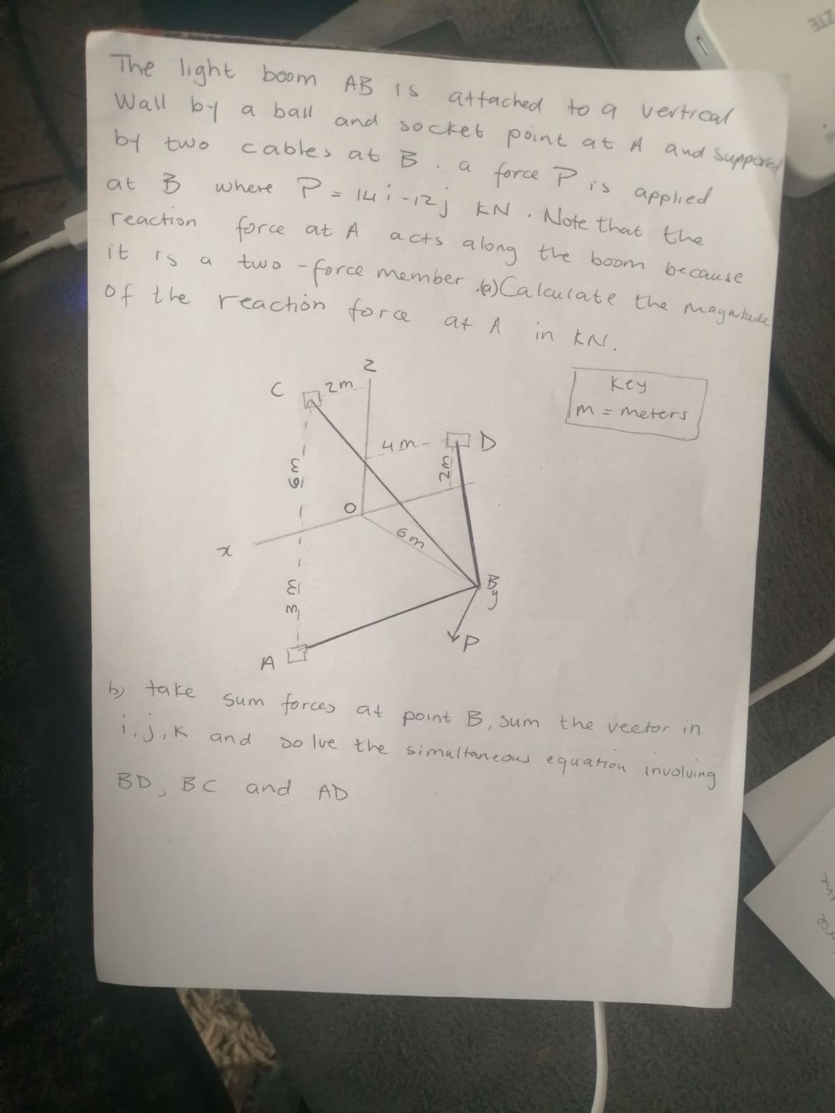 ZTE
The light boom AB IS
attached to g vertical
point
a force Pis applied
Wall by a ball
and socket at A and Suppore
by two
cable> at B.a
where P= 14i-12) KN Note that the
at B
force at A
two -force member Calculate the magntude
reaction
a cts
a cts along the boonm because
it
rs
of the force
reaction
at A
in kN.
key
2m.
meters
4M-
3.
6 m
A
b take
sum forces at point B, Sum the veetor in
1,J,K and
so lue the simaltaneous
equation involuing
BD BC
and AD
he
